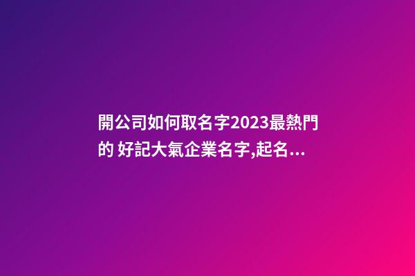 開公司如何取名字2023最熱門的 好記大氣企業名字,起名之家-第1張-公司起名-玄機派